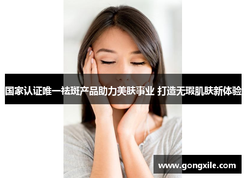 国家认证唯一祛斑产品助力美肤事业 打造无瑕肌肤新体验