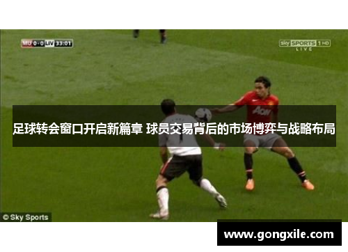 足球转会窗口开启新篇章 球员交易背后的市场博弈与战略布局